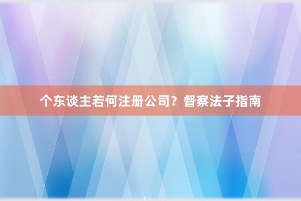 个东谈主若何注册公司？督察法子指南