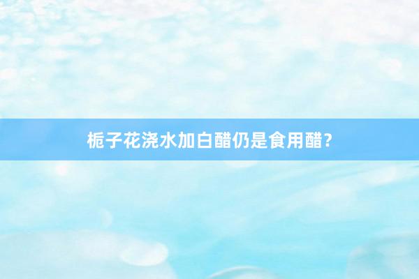 栀子花浇水加白醋仍是食用醋？